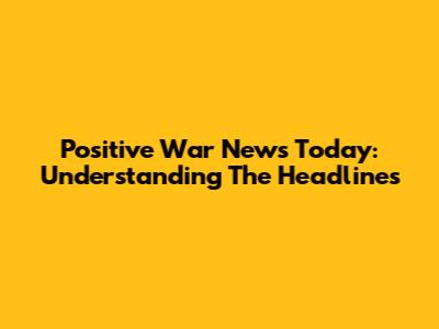 Positive War News Today: Understanding The Headlines