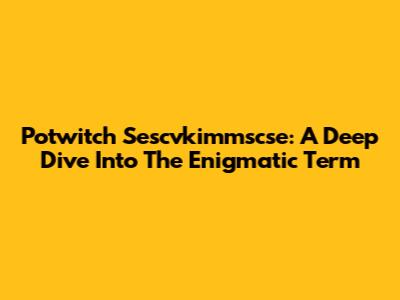 Potwitch Sescvkimmscse: A Deep Dive Into The Enigmatic Term
