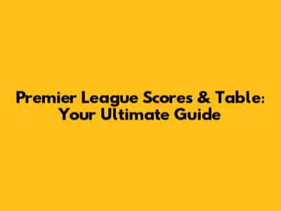 Premier League Scores & Table: Your Ultimate Guide