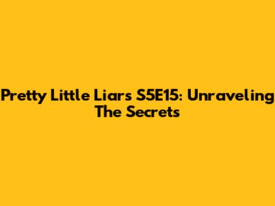 Pretty Little Liars S5E15: Unraveling The Secrets
