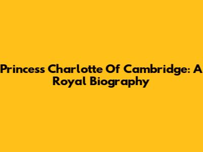 Princess Charlotte Of Cambridge: A Royal Biography