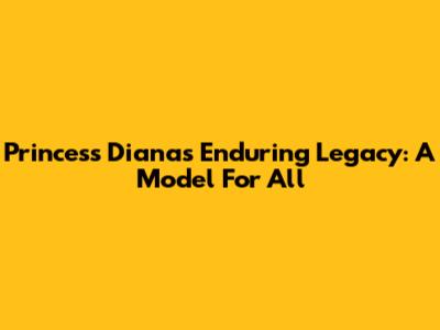 Princess Diana's Enduring Legacy: A Model For All