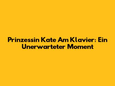 Prinzessin Kate Am Klavier: Ein Unerwarteter Moment