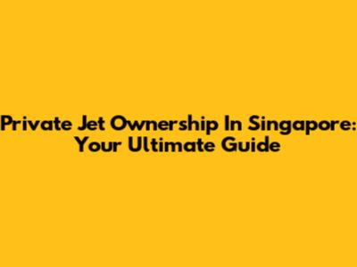 Private Jet Ownership In Singapore: Your Ultimate Guide