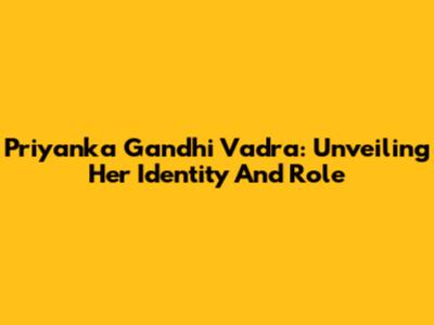 Priyanka Gandhi Vadra: Unveiling Her Identity And Role