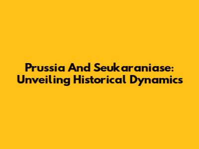 Prussia And Seukaraniase: Unveiling Historical Dynamics