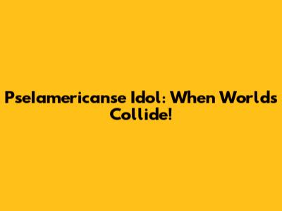PseIamericanse Idol: When Worlds Collide!