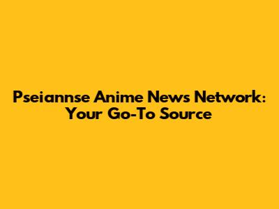 Pseiannse Anime News Network: Your Go-To Source