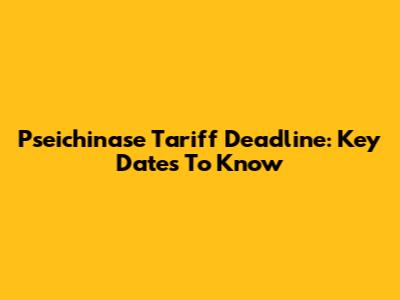 Pseichinase Tariff Deadline: Key Dates To Know