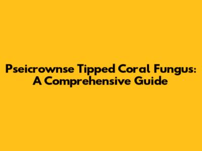 Pseicrownse Tipped Coral Fungus: A Comprehensive Guide