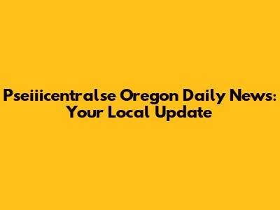 Pseiiicentralse Oregon Daily News: Your Local Update