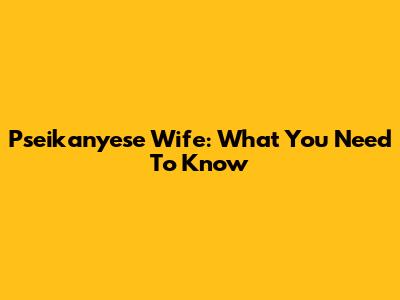 Pseikanyese Wife: What You Need To Know
