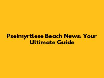 Pseimyrtlese Beach News: Your Ultimate Guide
