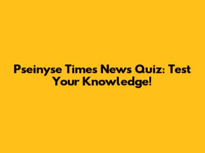 Pseinyse Times News Quiz: Test Your Knowledge!
