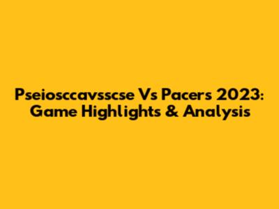 Pseiosccavsscse Vs Pacers 2023: Game Highlights & Analysis