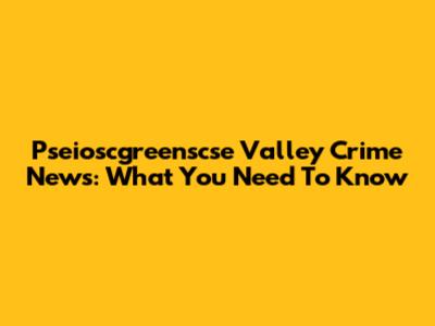 Pseioscgreenscse Valley Crime News: What You Need To Know