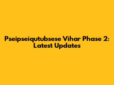 Pseipseiqutubsese Vihar Phase 2: Latest Updates