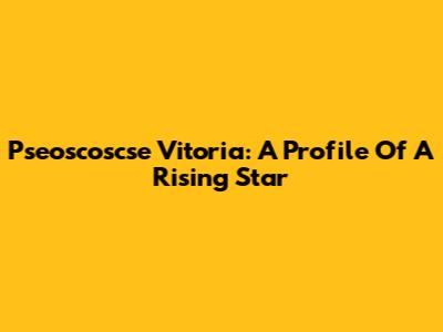 Pseoscoscse Vitoria: A Profile Of A Rising Star
