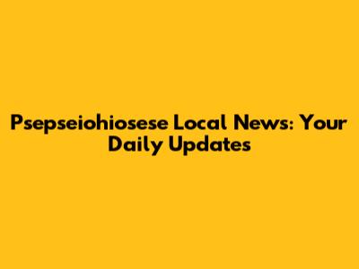 Psepseiohiosese Local News: Your Daily Updates