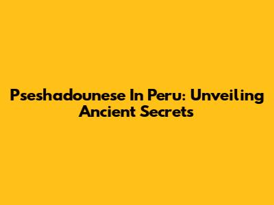 Pseshadounese In Peru: Unveiling Ancient Secrets
