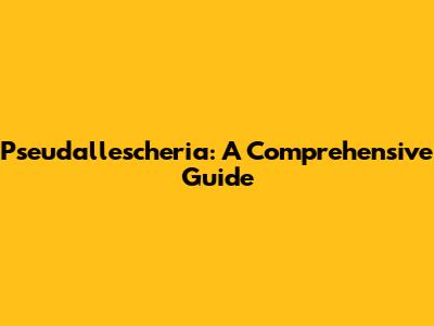 Pseudallescheria: A Comprehensive Guide
