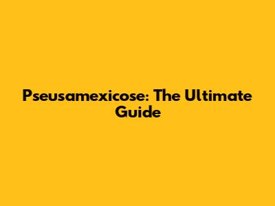 Pseusamexicose: The Ultimate Guide