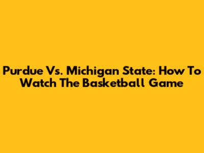 Purdue Vs. Michigan State: How To Watch The Basketball Game