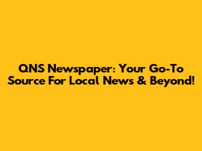 QNS Newspaper: Your Go-To Source For Local News & Beyond!