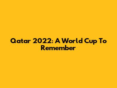 Qatar 2022: A World Cup To Remember