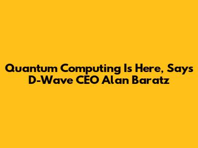 Quantum Computing Is Here, Says D-Wave CEO Alan Baratz