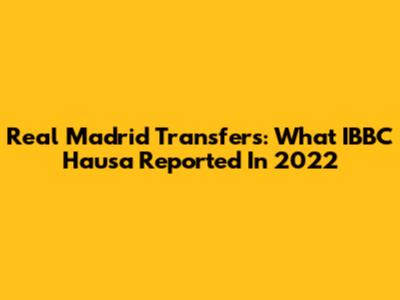 Real Madrid Transfers: What IBBC Hausa Reported In 2022