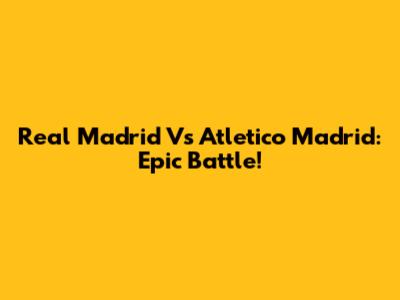 Real Madrid Vs Atletico Madrid: Epic Battle!