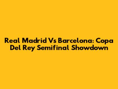 Real Madrid Vs Barcelona: Copa Del Rey Semifinal Showdown
