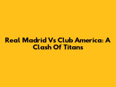 Real Madrid Vs Club America: A Clash Of Titans