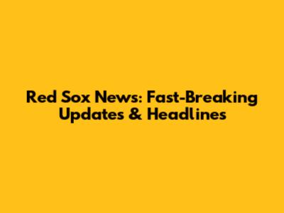 Red Sox News: Fast-Breaking Updates & Headlines