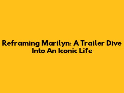 Reframing Marilyn: A Trailer Dive Into An Iconic Life