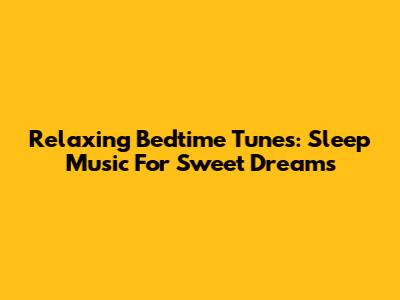 Relaxing Bedtime Tunes: Sleep Music For Sweet Dreams