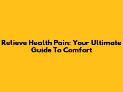 Relieve Health Pain: Your Ultimate Guide To Comfort