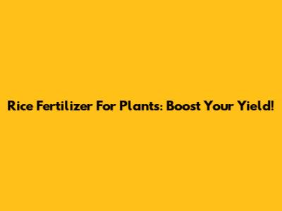Rice Fertilizer For Plants: Boost Your Yield!