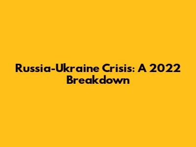 Russia-Ukraine Crisis: A 2022 Breakdown