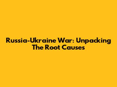 Russia-Ukraine War: Unpacking The Root Causes