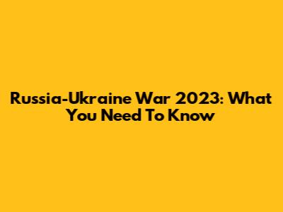 Russia-Ukraine War 2023: What You Need To Know