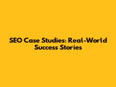 SEO Case Studies: Real-World Success Stories