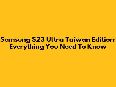 Samsung S23 Ultra Taiwan Edition: Everything You Need To Know
