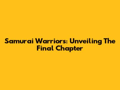 Samurai Warriors: Unveiling The Final Chapter