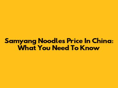 Samyang Noodles Price In China: What You Need To Know