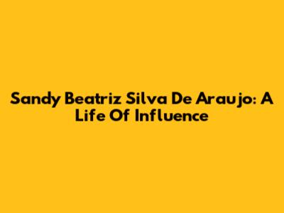 Sandy Beatriz Silva De Araujo: A Life Of Influence
