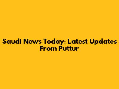 Saudi News Today: Latest Updates From Puttur