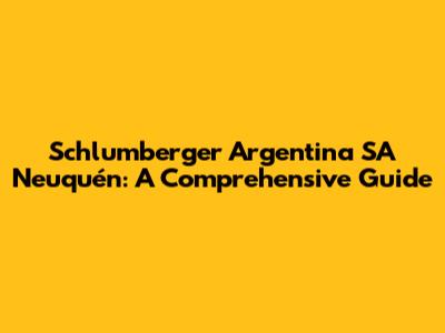 Schlumberger Argentina SA Neuquén: A Comprehensive Guide