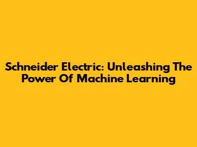 Schneider Electric: Unleashing The Power Of Machine Learning